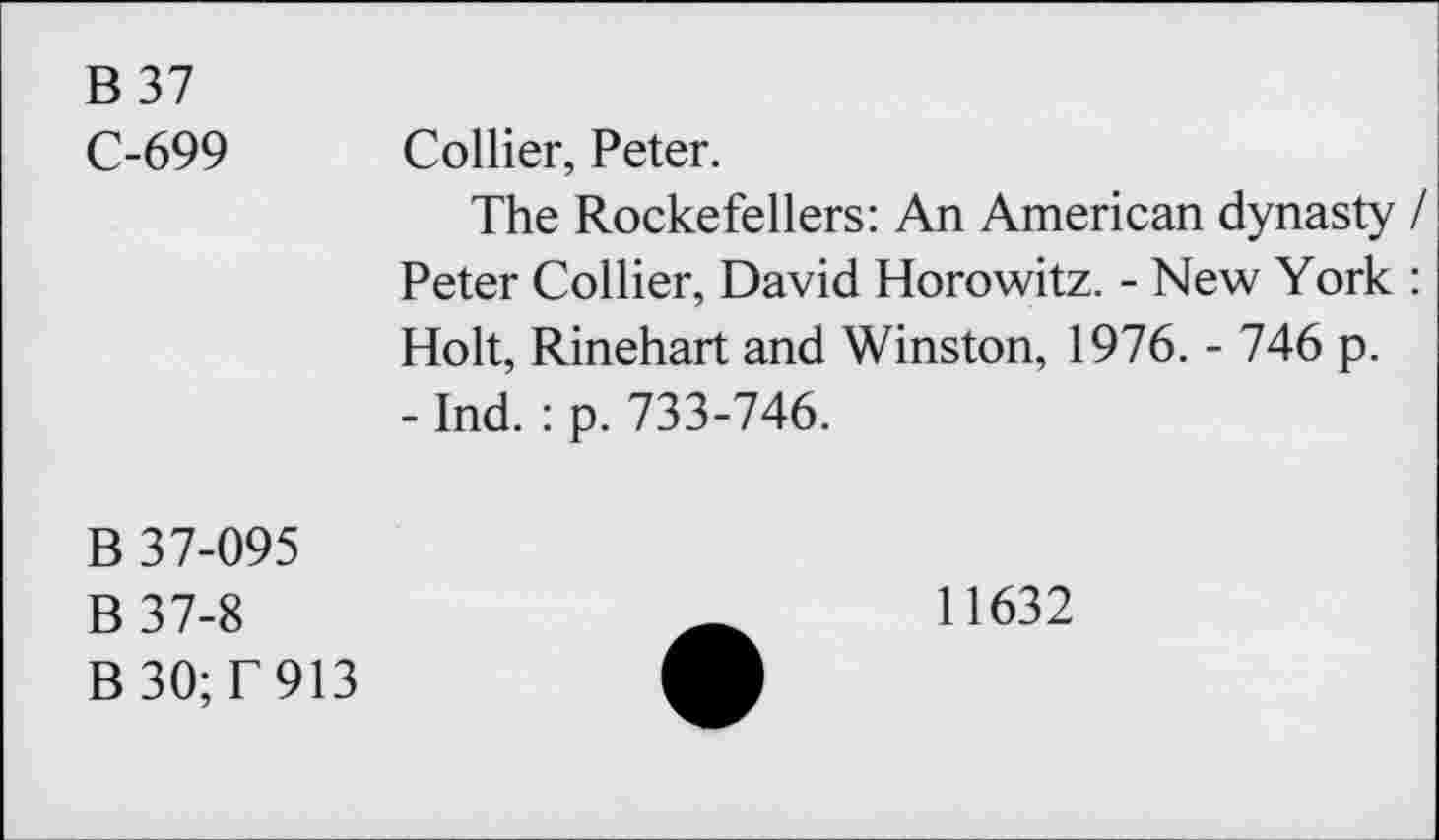 ﻿B 37
C-699 Collier, Peter.
The Rockefellers: An American dynasty / Peter Collier, David Horowitz. - New York : Holt, Rinehart and Winston, 1976. - 746 p.
- Ind. : p. 733-746.
B 37-095
B 37-8
B 30; T 913
11632